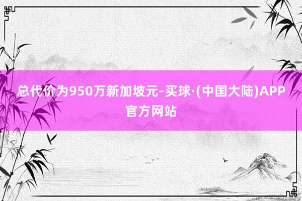 总代价为950万新加坡元-买球·(中国大陆)APP官方网站