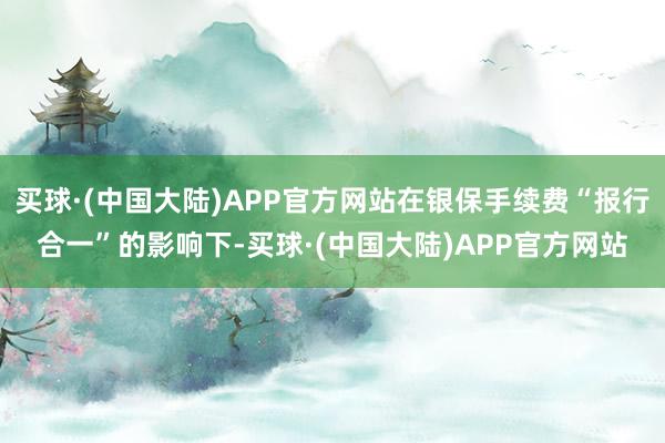 买球·(中国大陆)APP官方网站在银保手续费“报行合一”的影响下-买球·(中国大陆)APP官方网站