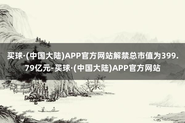 买球·(中国大陆)APP官方网站解禁总市值为399.79亿元-买球·(中国大陆)APP官方网站