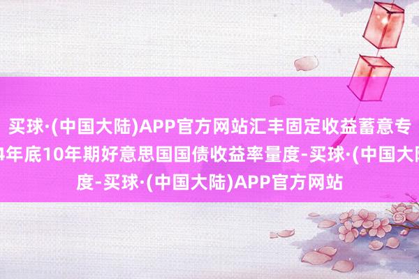 买球·(中国大陆)APP官方网站汇丰固定收益蓄意专家垄断上调2024年底10年期好意思国国债收益率量度-买球·(中国大陆)APP官方网站