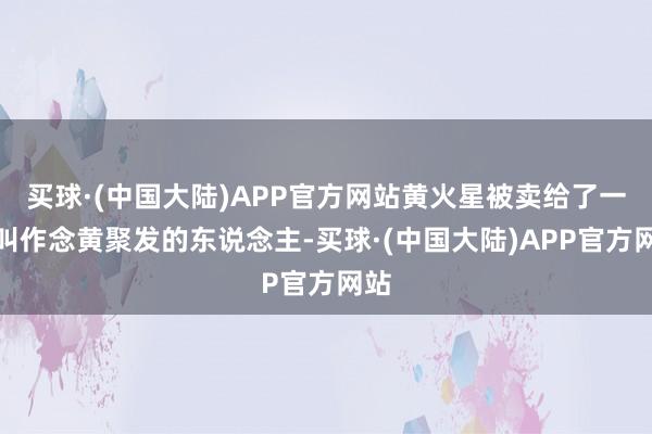 买球·(中国大陆)APP官方网站黄火星被卖给了一个叫作念黄聚发的东说念主-买球·(中国大陆)APP官方网站