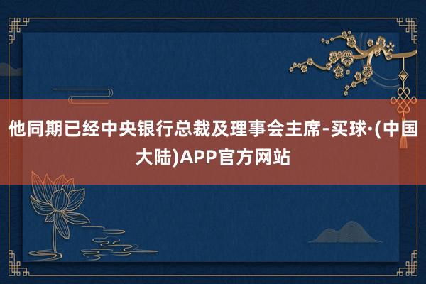 他同期已经中央银行总裁及理事会主席-买球·(中国大陆)APP官方网站