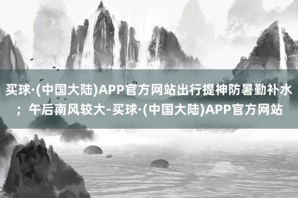 买球·(中国大陆)APP官方网站出行提神防暑勤补水；午后南风较大-买球·(中国大陆)APP官方网站