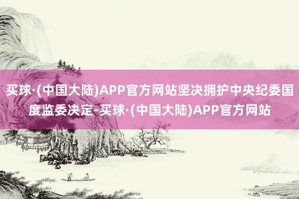 买球·(中国大陆)APP官方网站坚决拥护中央纪委国度监委决定-买球·(中国大陆)APP官方网站