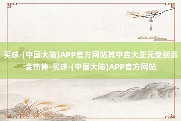 买球·(中国大陆)APP官方网站其中吉大正元受到资金热捧-买球·(中国大陆)APP官方网站