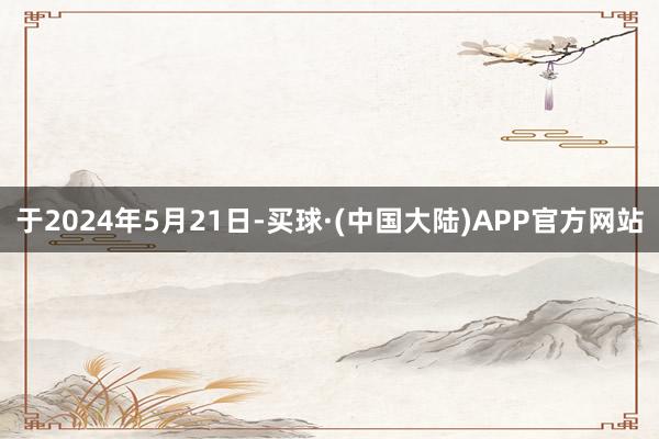 于2024年5月21日-买球·(中国大陆)APP官方网站