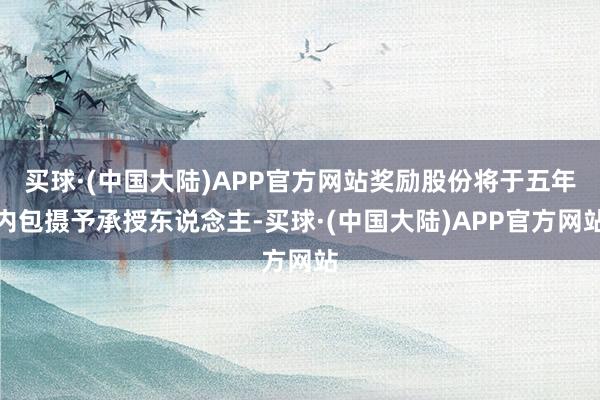 买球·(中国大陆)APP官方网站奖励股份将于五年内包摄予承授东说念主-买球·(中国大陆)APP官方网站