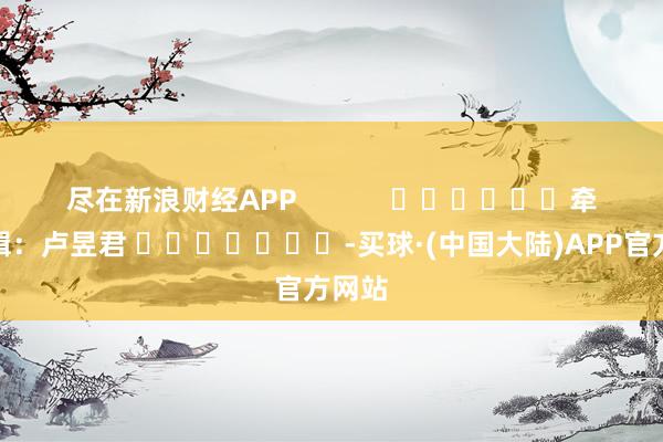 尽在新浪财经APP            						牵累剪辑：卢昱君 							-买球·(中国大陆)APP官方网站