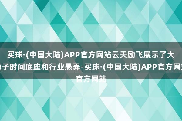 买球·(中国大陆)APP官方网站云天励飞展示了大模子时间底座和行业愚弄-买球·(中国大陆)APP官方网站