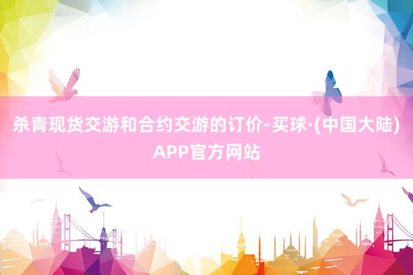 杀青现货交游和合约交游的订价-买球·(中国大陆)APP官方网站