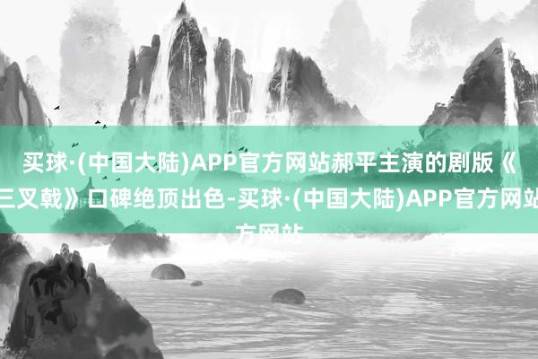 买球·(中国大陆)APP官方网站郝平主演的剧版《三叉戟》口碑绝顶出色-买球·(中国大陆)APP官方网站