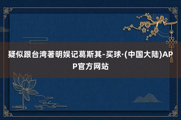 疑似跟台湾著明娱记葛斯其-买球·(中国大陆)APP官方网站