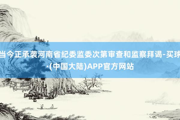 当今正承袭河南省纪委监委次第审查和监察拜谒-买球·(中国大陆)APP官方网站