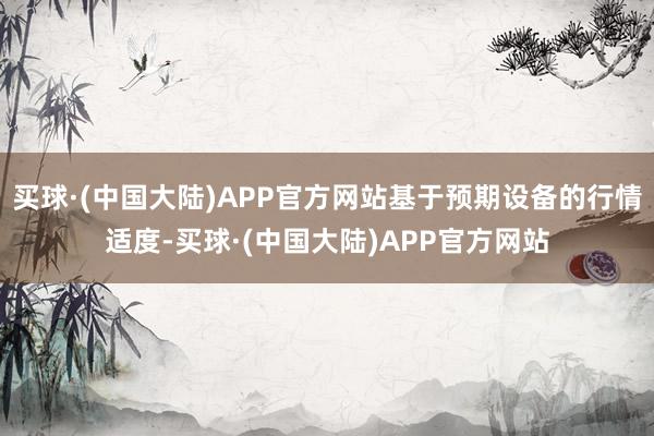 买球·(中国大陆)APP官方网站基于预期设备的行情适度-买球·(中国大陆)APP官方网站