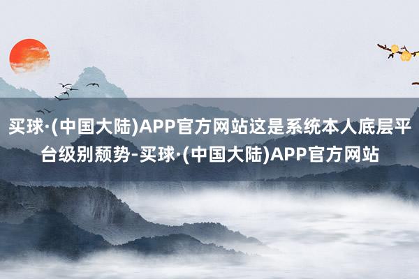 买球·(中国大陆)APP官方网站这是系统本人底层平台级别颓势-买球·(中国大陆)APP官方网站