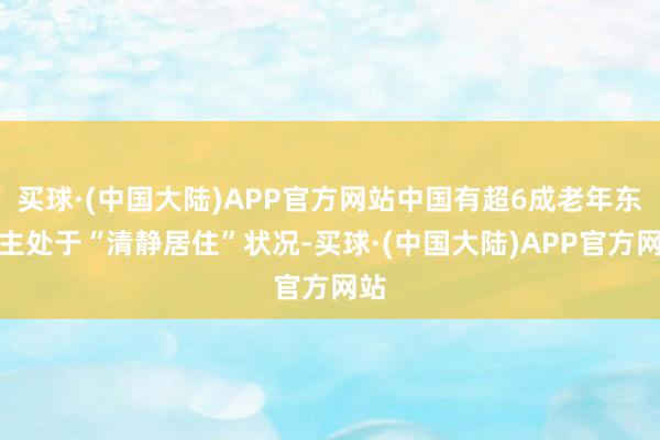 买球·(中国大陆)APP官方网站中国有超6成老年东谈主处于“清静居住”状况-买球·(中国大陆)APP官方网站