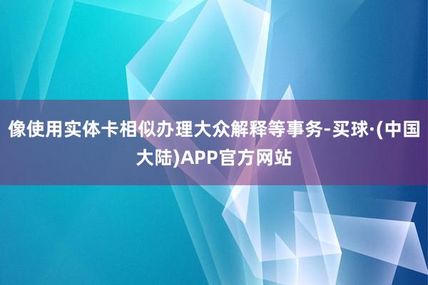 像使用实体卡相似办理大众解释等事务-买球·(中国大陆)APP官方网站