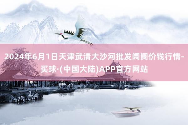 2024年6月1日天津武清大沙河批发阛阓价钱行情-买球·(中国大陆)APP官方网站