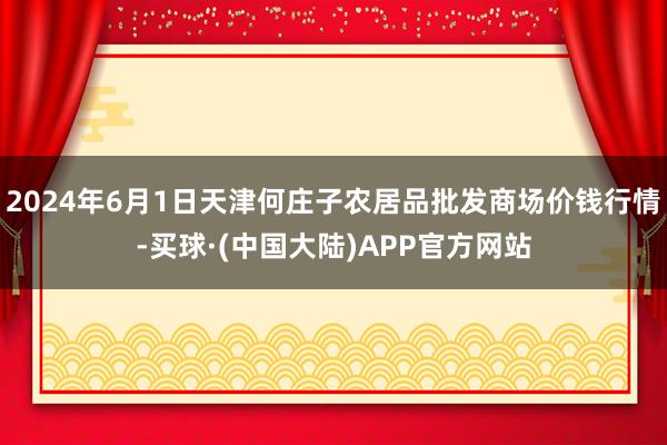 2024年6月1日天津何庄子农居品批发商场价钱行情-买球·(中国大陆)APP官方网站