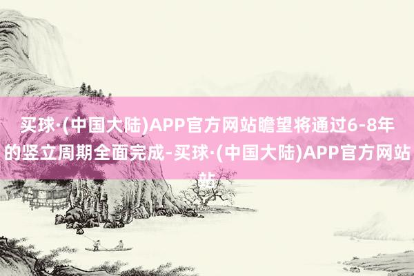 买球·(中国大陆)APP官方网站瞻望将通过6-8年的竖立周期全面完成-买球·(中国大陆)APP官方网站