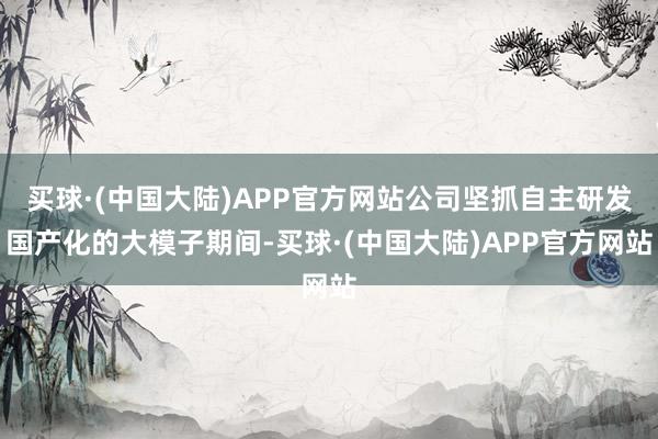 买球·(中国大陆)APP官方网站公司坚抓自主研发国产化的大模子期间-买球·(中国大陆)APP官方网站