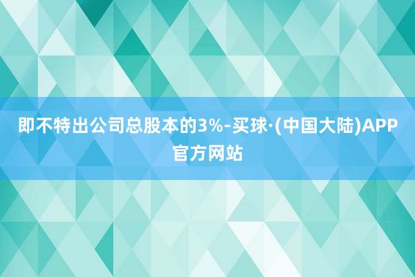 即不特出公司总股本的3%-买球·(中国大陆)APP官方网站