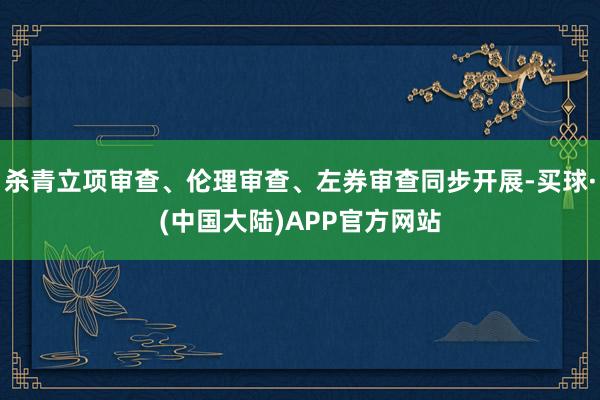 杀青立项审查、伦理审查、左券审查同步开展-买球·(中国大陆)APP官方网站