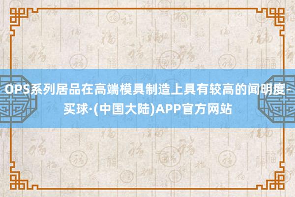 OPS系列居品在高端模具制造上具有较高的闻明度-买球·(中国大陆)APP官方网站