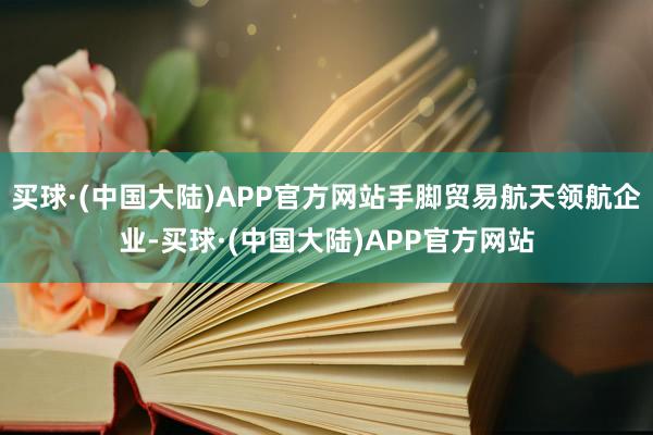 买球·(中国大陆)APP官方网站手脚贸易航天领航企业-买球·(中国大陆)APP官方网站