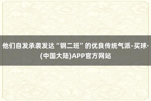 他们自发承袭发达“钢二班”的优良传统气派-买球·(中国大陆)APP官方网站