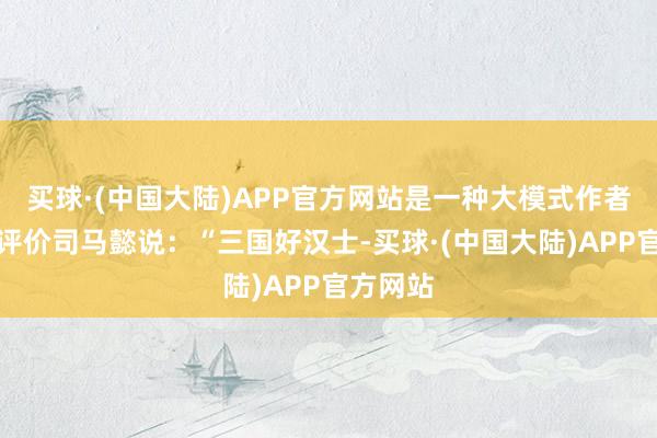 买球·(中国大陆)APP官方网站是一种大模式作者罗贯中评价司马懿说：“三国好汉士-买球·(中国大陆)APP官方网站