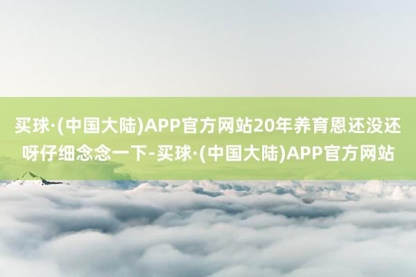 买球·(中国大陆)APP官方网站20年养育恩还没还呀仔细念念一下-买球·(中国大陆)APP官方网站