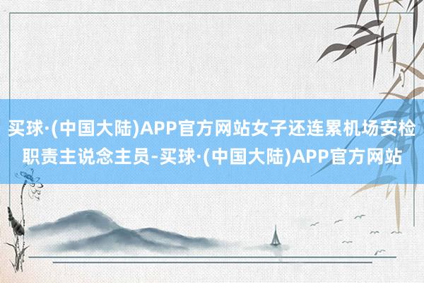 买球·(中国大陆)APP官方网站女子还连累机场安检职责主说念主员-买球·(中国大陆)APP官方网站