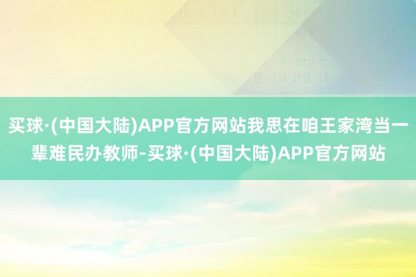 买球·(中国大陆)APP官方网站我思在咱王家湾当一辈难民办教师-买球·(中国大陆)APP官方网站