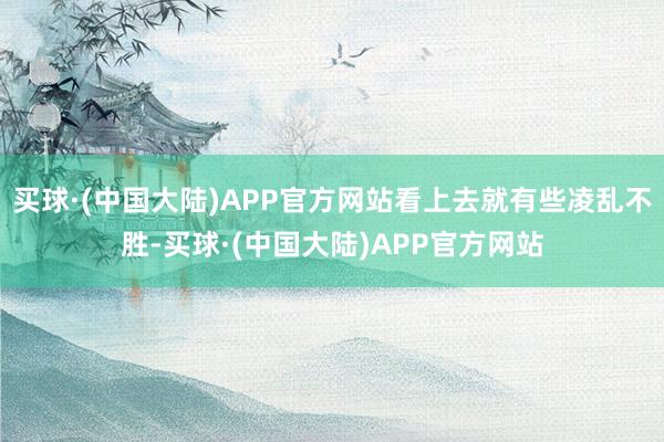 买球·(中国大陆)APP官方网站看上去就有些凌乱不胜-买球·(中国大陆)APP官方网站