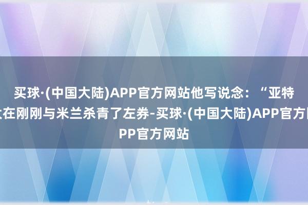 买球·(中国大陆)APP官方网站他写说念：“亚特兰大在刚刚与米兰杀青了左券-买球·(中国大陆)APP官方网站