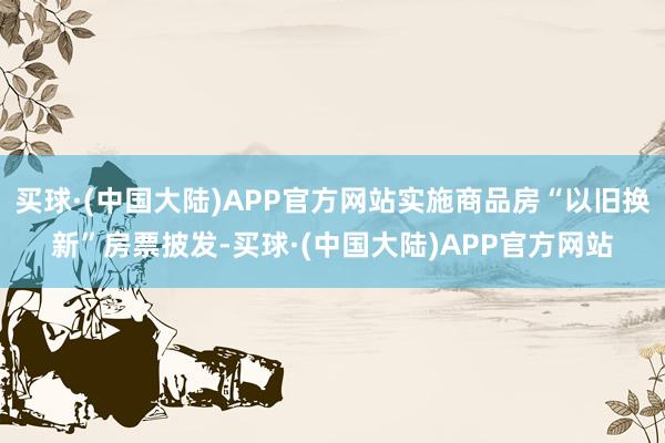 买球·(中国大陆)APP官方网站实施商品房“以旧换新”房票披发-买球·(中国大陆)APP官方网站