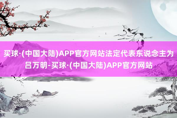 买球·(中国大陆)APP官方网站法定代表东说念主为吕万明-买球·(中国大陆)APP官方网站