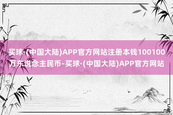 买球·(中国大陆)APP官方网站注册本钱100100万东说念主民币-买球·(中国大陆)APP官方网站