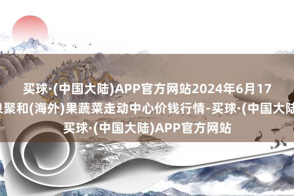 买球·(中国大陆)APP官方网站2024年6月17日四川成齐龙泉聚和(海外)果蔬菜走动中心价钱行情-买球·(中国大陆)APP官方网站