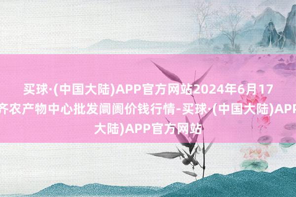 买球·(中国大陆)APP官方网站2024年6月17日四川成齐农产物中心批发阛阓价钱行情-买球·(中国大陆)APP官方网站