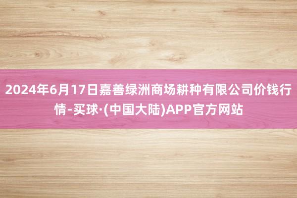 2024年6月17日嘉善绿洲商场耕种有限公司价钱行情-买球·(中国大陆)APP官方网站