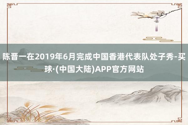 陈晋一在2019年6月完成中国香港代表队处子秀-买球·(中国大陆)APP官方网站