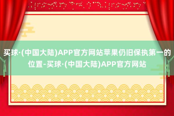 买球·(中国大陆)APP官方网站苹果仍旧保执第一的位置-买球·(中国大陆)APP官方网站