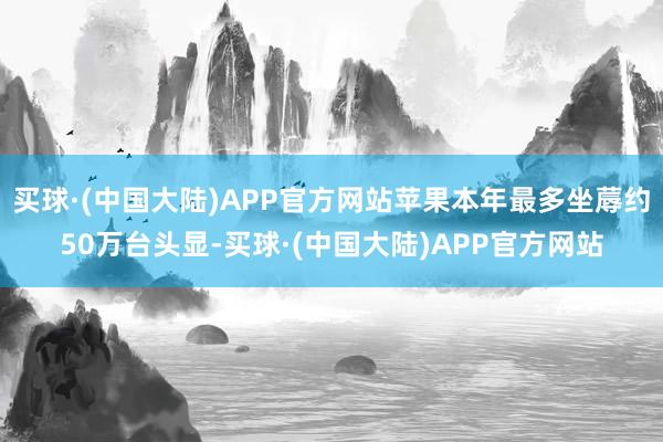 买球·(中国大陆)APP官方网站苹果本年最多坐蓐约50万台头显-买球·(中国大陆)APP官方网站