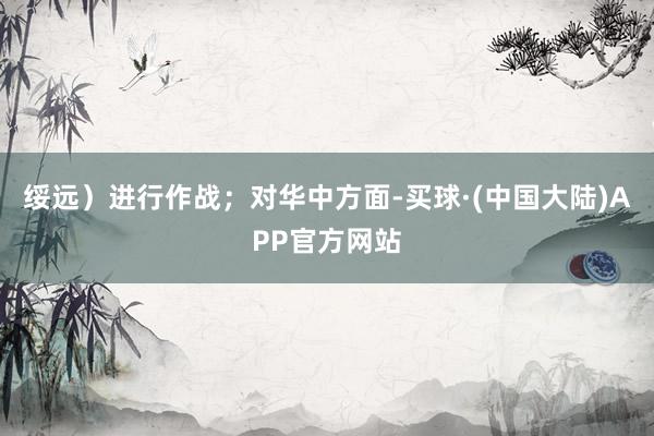 绥远）进行作战；对华中方面-买球·(中国大陆)APP官方网站