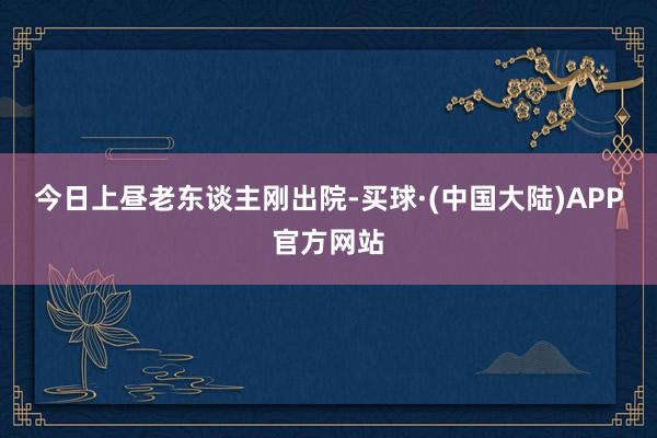 今日上昼老东谈主刚出院-买球·(中国大陆)APP官方网站