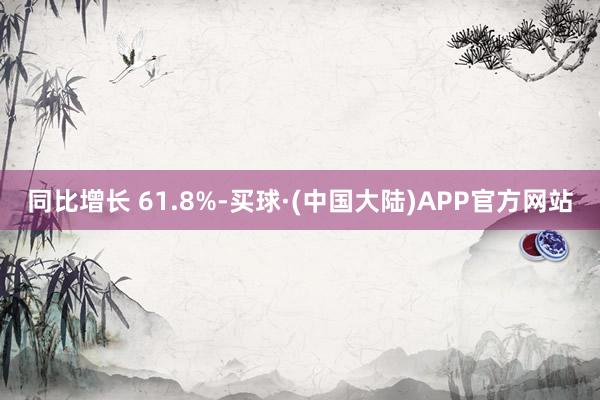 同比增长 61.8%-买球·(中国大陆)APP官方网站