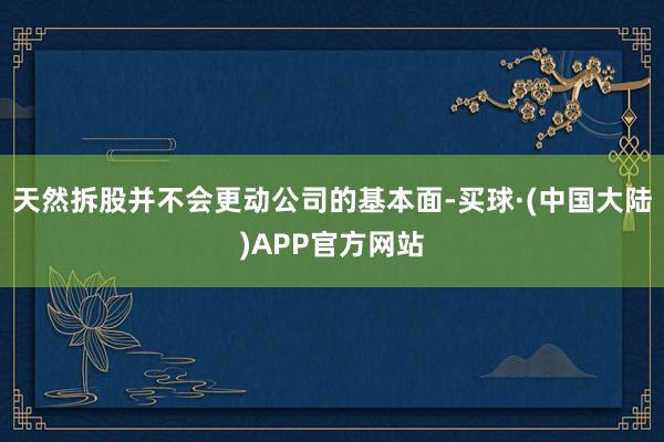 天然拆股并不会更动公司的基本面-买球·(中国大陆)APP官方网站