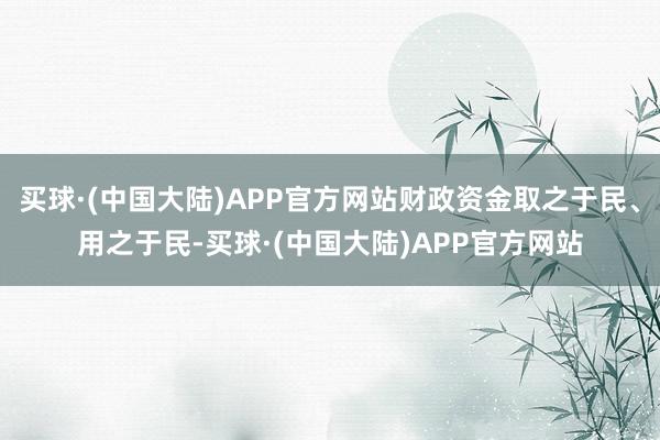 买球·(中国大陆)APP官方网站财政资金取之于民、用之于民-买球·(中国大陆)APP官方网站